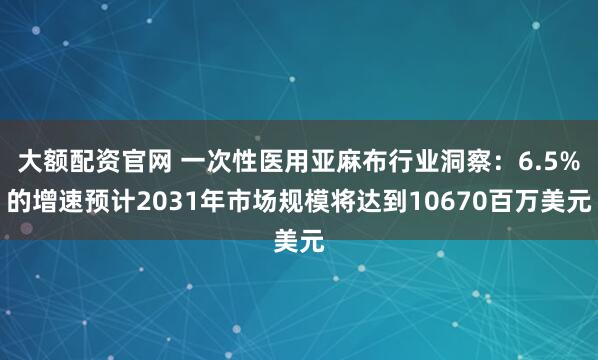 大额配资官网 一次性医用亚麻布行业洞察：6.5%的增速预计2031年市场规模将达到10670百万美元